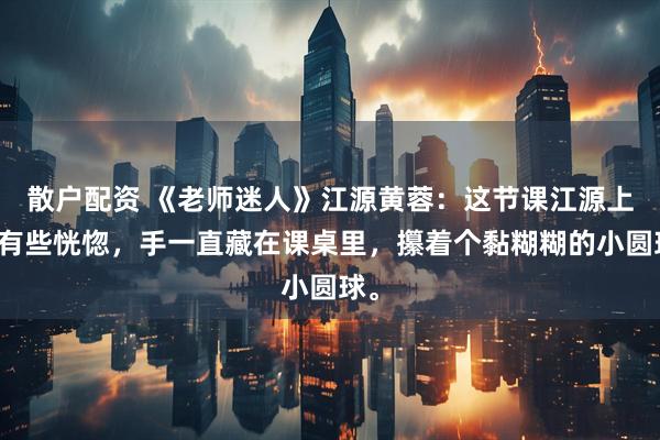 散户配资 《老师迷人》江源黄蓉：这节课江源上得有些恍惚，手一直藏在课桌里，攥着个黏糊糊的小圆球。