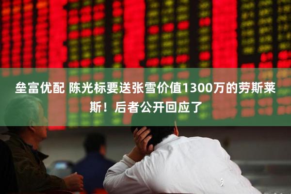 垒富优配 陈光标要送张雪价值1300万的劳斯莱斯！后者公开回应了