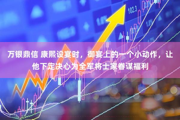 万银鼎信 康熙设宴时，御宴上的一个小动作，让他下定决心为全军将士家眷谋福利