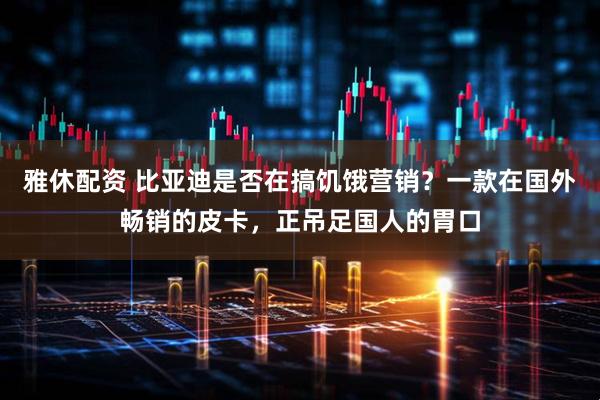 雅休配资 比亚迪是否在搞饥饿营销？一款在国外畅销的皮卡，正吊足国人的胃口
