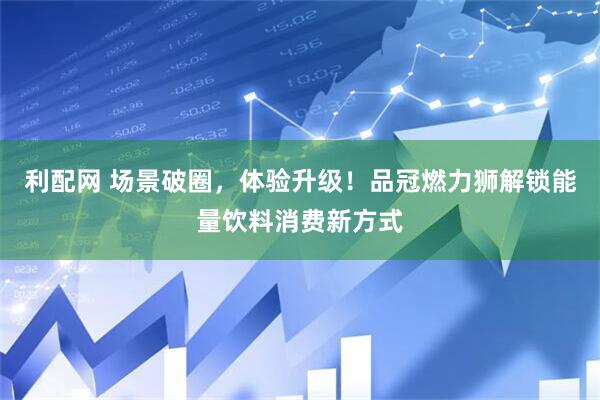 利配网 场景破圈，体验升级！品冠燃力狮解锁能量饮料消费新方式