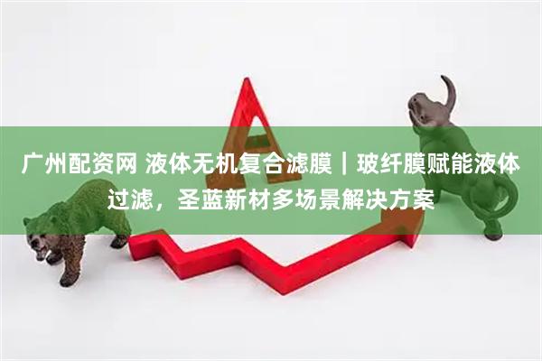 广州配资网 液体无机复合滤膜｜玻纤膜赋能液体过滤，圣蓝新材多场景解决方案