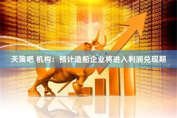 天策吧 机构：预计造船企业将进入利润兑现期