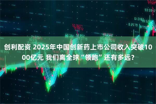 创利配资 2025年中国创新药上市公司收入突破1000亿元 我们离全球“领跑”还有多远？