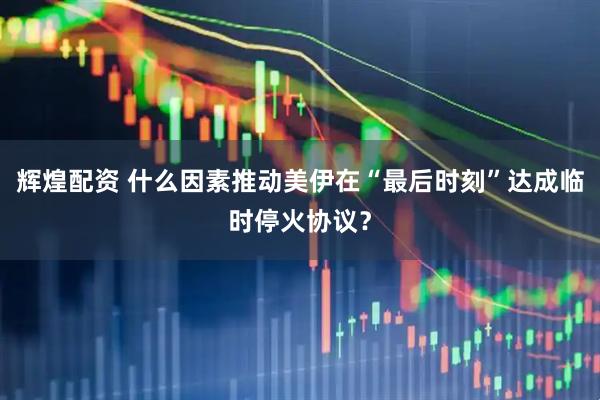 辉煌配资 什么因素推动美伊在“最后时刻”达成临时停火协议？
