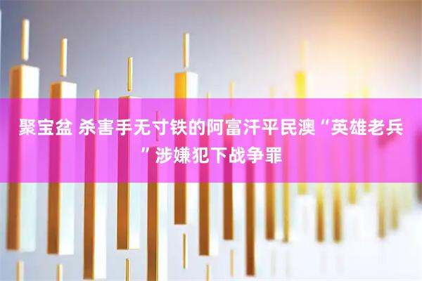 聚宝盆 杀害手无寸铁的阿富汗平民　澳“英雄老兵”涉嫌犯下战争罪