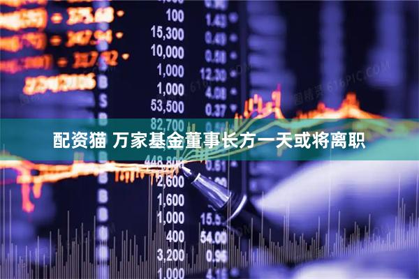 配资猫 万家基金董事长方一天或将离职